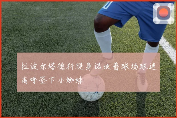 拉波尔塔德科现身诺坎普球场球迷高呼签下小蜘蛛