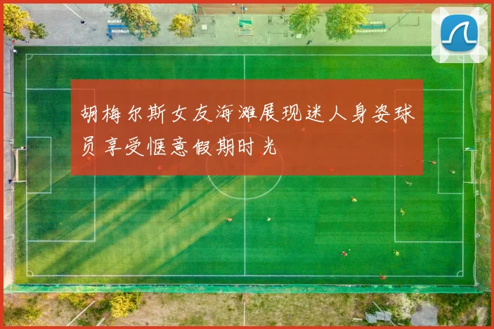 胡梅尔斯女友海滩展现迷人身姿球员享受惬意假期时光