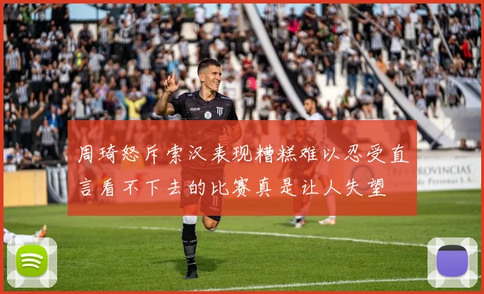 周琦怒斥索汉表现糟糕难以忍受直言看不下去的比赛真是让人失望