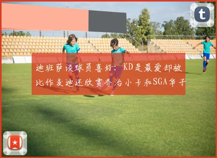 迪班萨谈球员喜好：KD是最爱却被比作麦迪还欣赏乔治小卡和SGA华子