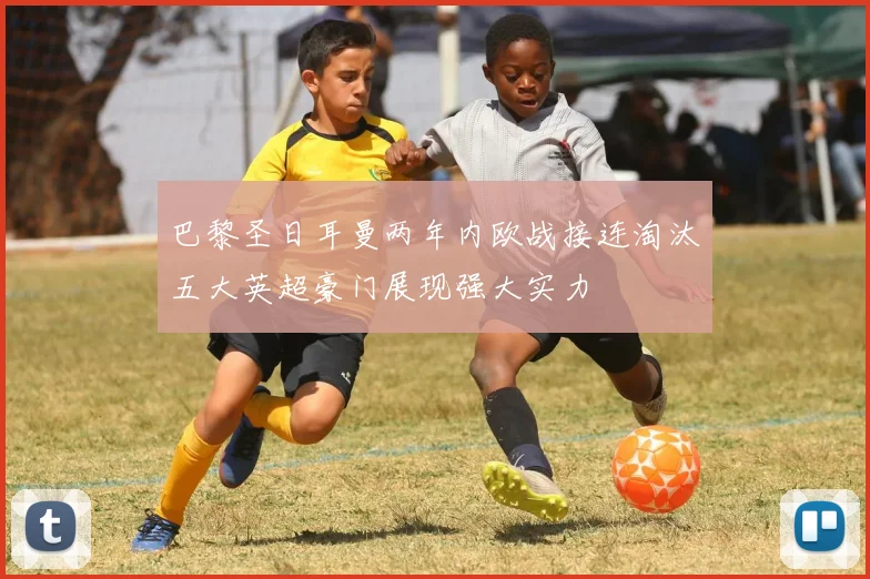 巴黎圣日耳曼两年内欧战接连淘汰五大英超豪门展现强大实力
