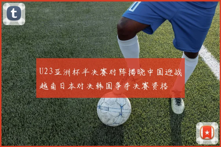 U23亚洲杯半决赛对阵揭晓中国迎战越南日本对决韩国争夺决赛资格