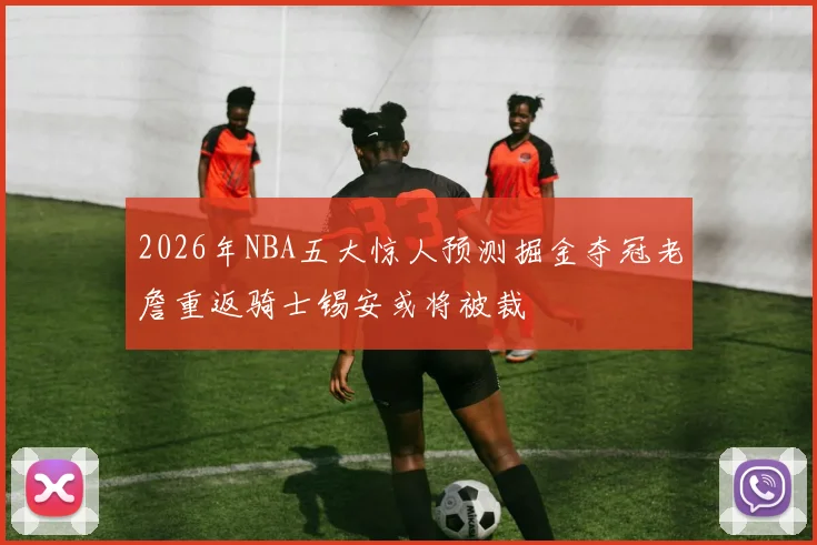 2026年NBA五大惊人预测掘金夺冠老詹重返骑士锡安或将被裁