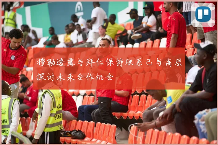 穆勒透露与拜仁保持联系已与高层探讨未来合作机会
