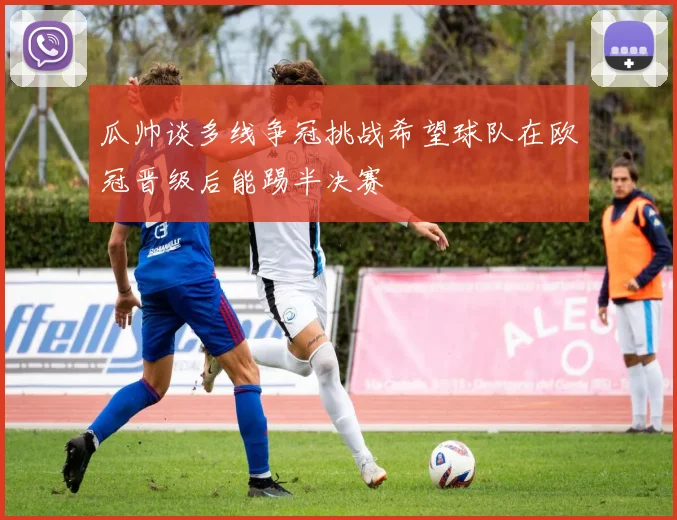 瓜帅谈多线争冠挑战希望球队在欧冠晋级后能踢半决赛