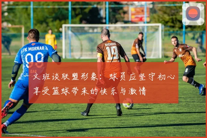 文班谈联盟形象：球员应坚守初心享受篮球带来的快乐与激情