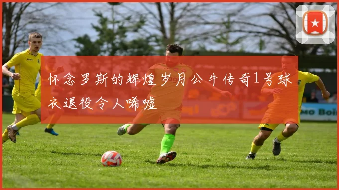 怀念罗斯的辉煌岁月公牛传奇1号球衣退役令人唏嘘