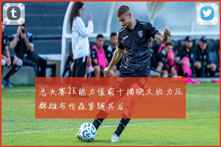 总决赛2K能力值前十揭晓文班力压群雄布伦森紧随其后