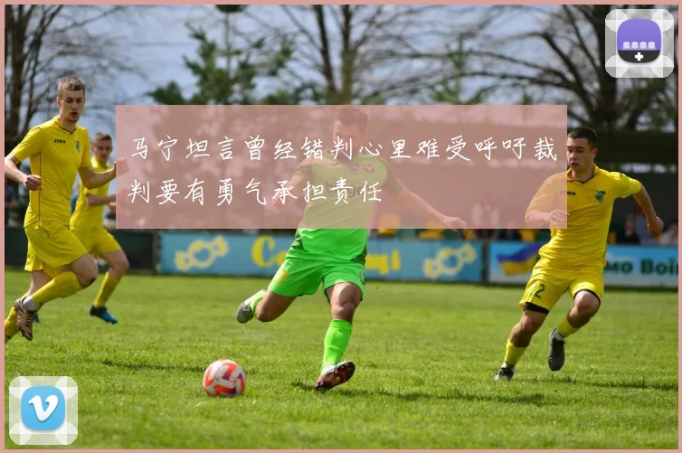 马宁坦言曾经错判心里难受呼吁裁判要有勇气承担责任