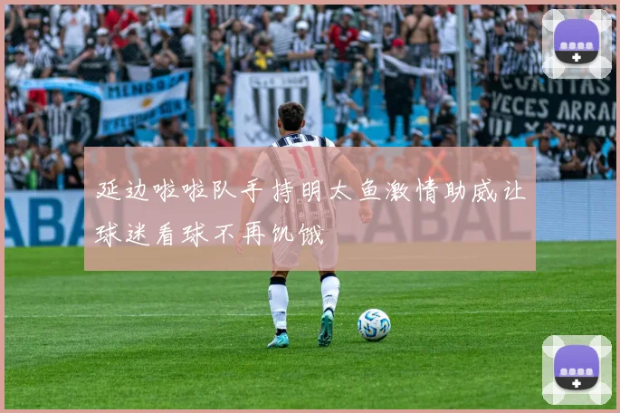 延边啦啦队手持明太鱼激情助威让球迷看球不再饥饿