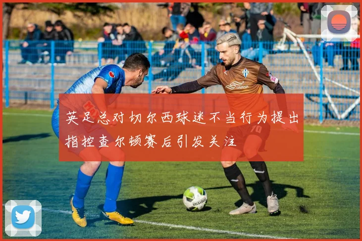 英足总对切尔西球迷不当行为提出指控查尔顿赛后引发关注