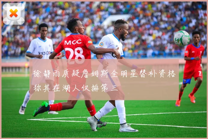 徐静雨质疑詹姆斯全明星替补资格称其在湖人仅排第三