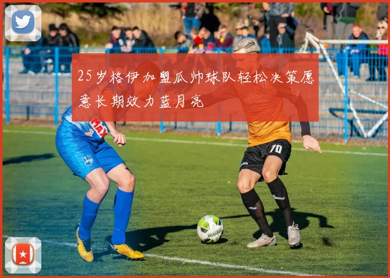 25岁格伊加盟瓜帅球队轻松决策愿意长期效力蓝月亮
