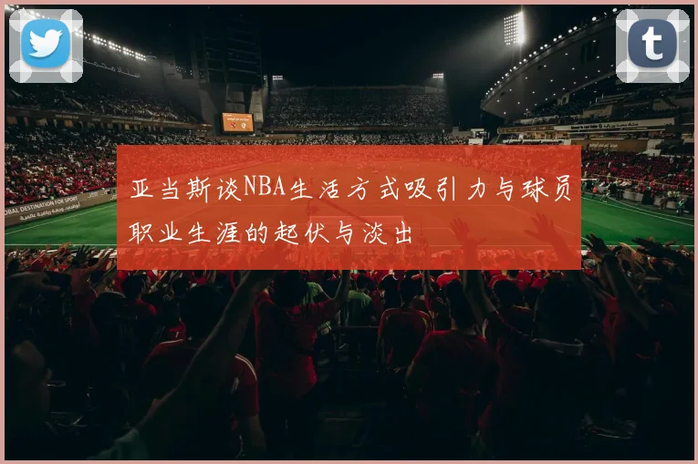 亚当斯谈NBA生活方式吸引力与球员职业生涯的起伏与淡出