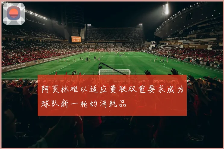 阿莫林难以适应曼联双重要求成为球队新一轮的消耗品