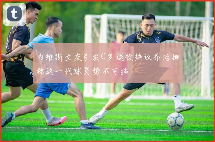 内维斯女友引发C罗退役热议乔治娜称这一代球员势不可挡
