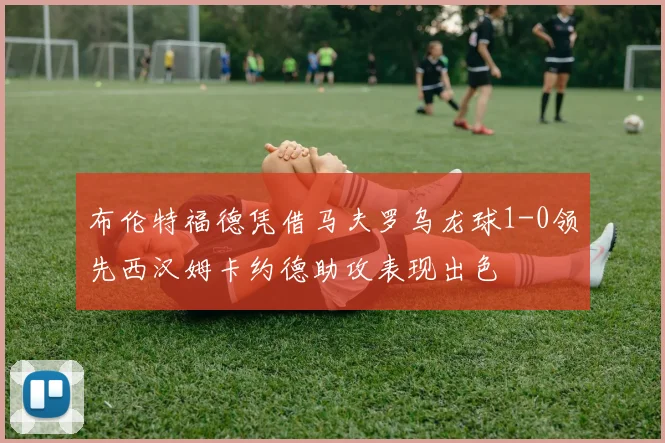 布伦特福德凭借马夫罗乌龙球1-0领先西汉姆卡约德助攻表现出色